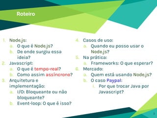 Roteiro
1. Node.js:
a. O que é Node.js?
b. De onde surgiu essa
ideia?
2. Javascript:
a. O que é tempo-real?
b. Como assim assíncrono?
3. Arquitetura e
implementação:
a. I/O: Bloqueante ou não
bloqueante?
b. Event-loop: O que é isso?
3
4. Casos de uso:
a. Quando eu posso usar o
Node.js?
5. Na prática:
a. Frameworks: O que esperar?
6. Mercado:
a. Quem está usando Node.js?
b. O caso Paypal:
i. Por que trocar Java por
Javascript?
 