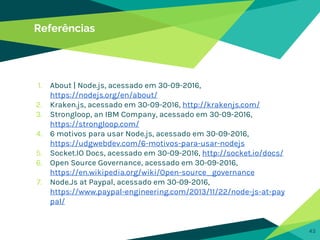 43
Referências
1. About | Node.js, acessado em 30-09-2016,
https://nodejs.org/en/about/
2. Kraken.js, acessado em 30-09-2016, http://krakenjs.com/
3. Strongloop, an IBM Company, acessado em 30-09-2016,
https://strongloop.com/
4. 6 motivos para usar Node.js, acessado em 30-09-2016,
https://udgwebdev.com/6-motivos-para-usar-nodejs
5. Socket.IO Docs, acessado em 30-09-2016, http://socket.io/docs/
6. Open Source Governance, acessado em 30-09-2016,
https://en.wikipedia.org/wiki/Open-source_governance
7. Node.Js at Paypal, acessado em 30-09-2016,
https://www.paypal-engineering.com/2013/11/22/node-js-at-pay
pal/
 