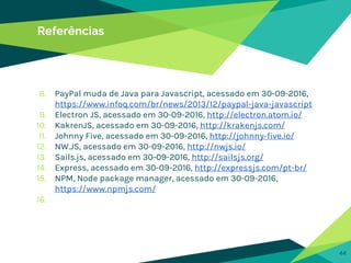 44
Referências
8. PayPal muda de Java para Javascript, acessado em 30-09-2016,
https://www.infoq.com/br/news/2013/12/paypal-java-javascript
9. Electron JS, acessado em 30-09-2016, http://electron.atom.io/
10. KakrenJS, acessado em 30-09-2016, http://krakenjs.com/
11. Johnny Five, acessado em 30-09-2016, http://johnny-five.io/
12. NW.JS, acessado em 30-09-2016, http://nwjs.io/
13. Sails.js, acessado em 30-09-2016, http://sailsjs.org/
14. Express, acessado em 30-09-2016, http://expressjs.com/pt-br/
15. NPM, Node package manager, acessado em 30-09-2016,
https://www.npmjs.com/
16.
 
