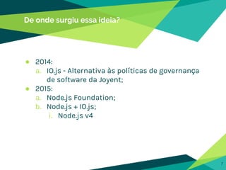 De onde surgiu essa ideia?
● 2014:
a. IO.js - Alternativa às políticas de governança
de software da Joyent;
● 2015:
a. Node.js Foundation;
b. Node.js + IO.js;
i. Node.js v4
7
 