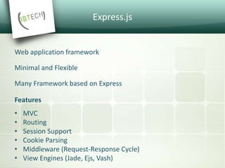 Express.js
Web application framework
Minimal and Flexible
Many Framework based on Express
Features
• MVC
• Routing
• Session Support
• Cookie Parsing
• Middleware (Request-Response Cycle)
• View Engines (Jade, Ejs, Vash)
 