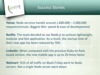 Success Stories
Yahoo: Node services handle around 1.680.000 – 2.000.000
requests/minute. Biggest Win: speed & ease of developement
Netflix: The team decided to use Node.js to achieve lightweight,
modular and fast application. As a result, the startup time of
their new app has been reduced by 70%
Linkedin: When compared with the previous Ruby on Rails
based version, the new mobile app is up to 20 times faster
Walmart: %55 of all traffic on Black Friday went to Node
servers. Not a single Node server went down
 
