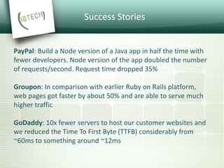 Success Stories
PayPal: Build a Node version of a Java app in half the time with
fewer developers. Node version of the app doubled the number
of requests/second. Request time dropped 35%
Groupon: In comparison with earlier Ruby on Rails platform,
web pages got faster by about 50% and are able to serve much
higher traffic
GoDaddy: 10x fewer servers to host our customer websites and
we reduced the Time To First Byte (TTFB) considerably from
~60ms to something around ~12ms
 