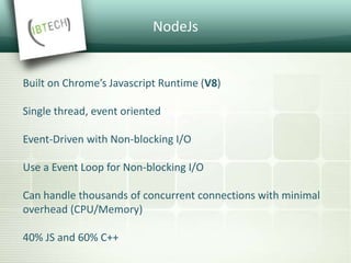 NodeJs
Built on Chrome’s Javascript Runtime (V8)
Single thread, event oriented
Event-Driven with Non-blocking I/O
Use a Event Loop for Non-blocking I/O
Can handle thousands of concurrent connections with minimal
overhead (CPU/Memory)
40% JS and 60% C++
 