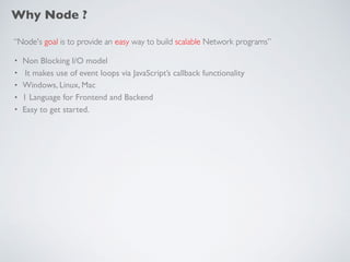 Why Node ?
“Node's goal is to provide an easy way to build scalable Network programs”
• Non Blocking I/O model
• It makes use of event loops via JavaScript’s callback functionality
• Windows, Linux, Mac
• 1 Language for Frontend and Backend
• Easy to get started.
 