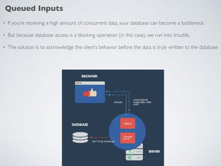 Queued Inputs
• If you’re receiving a high amount of concurrent data, your database can become a bottleneck.
• But because database access is a blocking operation (in this case), we run into trouble.
• The solution is to acknowledge the client’s behavior before the data is truly written to the database
 