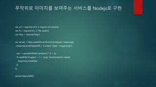 무작위로 이미지를 보여주는 서비스를 Nodejs로 구현
var url = require('url'); // import url module.
var fs = require('fs'); // file system
var http = require('http');
var server = http.createServer(function(request, response){
response.writeHead(200, { 'Content-Type': 'image/png'});
var i = parseInt(Math.random() * 4 + 1);
fs.readFile('images/' + i + '.png', function(error, data){
response.end(data);
});
});
server.listen(3000);
 