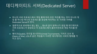 데디케이티드 서버(Dedicated Server)
 하나의 서버 프로세스에서 게임 룸에 따라 모든 처리를 하는 것이 아니라 게
임 룸 하나당 하나의 프로세스를 생성해 처리하는 것. 이러한 서버를
Dedicated Server라 한다.
 결론적으로 로비에서 방1, 방2, …, 방n과 같이 방하나가 생길 때 데디케이트
서버 프로세스가 생성되고 이 프로세스에서 클라이언트와 게임 처리를 한
다.
 퀘이크(Quake), 언리얼 토너먼트(Unreal Tournament), 기어즈 오브 워
(Gears of War), LOL과 같은 게임들이 이러한 데디케이트 서버의 형태를 가
지고 있다.
 