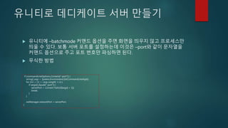 유니티로 데디케이트 서버 만들기
 유니티에 –batchmode 커맨드 옵션을 주면 화면을 띄우지 않고 프로세스만
띄울 수 있다. 보통 서버 포트를 설정하는데 이것은 –port와 같이 문자열을
커맨드 옵션으로 주고 포트 번호만 파싱하면 된다.
 무식한 방법
if (commandLineOptions.Contains("-port")) {
string[] args = System.Environment.GetCommandLineArgs();
for (int i = 0; i < args.Length; ++i) {
if (args[i].Equals("-port")) {
serverPort = Convert.ToInt32(args[i + 1]);
break;
}
}
netManager.networkPort = serverPort;
}
 