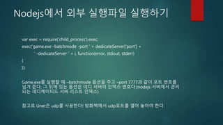 Nodejs에서 외부 실행파일 실행하기
var exec = require('child_process').exec;
exec('game.exe -batchmode -port ' + dedicateServer['port'] +
' -dedicateServer ' + i, function(error, stdout, stderr)
{
});
Game.exe를 실행할 때 –batchmode 옵션을 주고 –port 7777과 같이 포트 번호를
넘겨 준다. 그 뒤에 있는 옵션은 데디 서버의 인덱스 번호다.(nodejs 서버에서 관리
되는 데디케이티드 서버 리스트 인덱스)
참고로 Unet은 udp를 사용한다! 방화벽에서 udp포트를 열어 놓아야 한다.
 