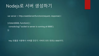Nodejs로 서버 생성하기
var server = http.createServer(function(request, response) {
}).listen(6666, function() {
console.log('"socket io server is running at 6666');
});
http 모듈을 사용해서 서버를 만든다. 서버의 포트 번호는 6666이다.
 