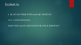 Scoket.io
 웹 소켓 프로그래밍을 하려면 socket.io를 사용하면 된다.
var io = socketio.listen(server);
생성된 서버로 Listen하고 클라이언트에서 웹 소켓으로 연결하면 된다.
 