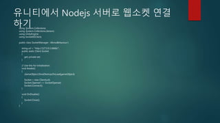 유니티에서 Nodejs 서버로 웹소켓 연결
하기using System.Collections;
using System.Collections.Generic;
using UnityEngine;
using SocketIOClient;
public class SocketManager : MonoBehaviour {
string url = "http://127.0.0.1:6666/";
public static Client Socket
{
get; private set;
}
// Use this for initialization
void Awake()
{
GameObject.DontDestroyOnLoad(gameObject);
Socket = new Client(url);
Socket.Opened += SocketOpened;
Socket.Connect();
}
void OnDisable()
{
Socket.Close();
}
}
 