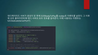 데디케이티드 서버가 생성이 된 후에 D2SReadyToPlay를 nodejs로 이벤트를 날린다. 그 이후
에 모든 클라이언트에 데디 서버의 포트 번호를 알려준다. 이때 사용되는 이벤트는
S2CDedicateServerPort다.
 