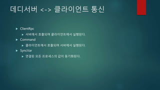 데디서버 <-> 클라이언트 통신
 ClientRpc
 서버에서 호출되며 클라이언트에서 실행된다.
 Command
 클라이언트에서 호출되며 서버에서 실행된다.
 SyncVar
 연결된 모든 프로세스의 값이 동기화된다.
 