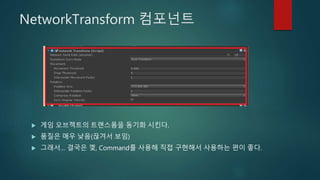 NetworkTransform 컴포넌트
 게임 오브젝트의 트랜스폼을 동기화 시킨다.
 품질은 매우 낮음(끊겨서 보임)
 그래서… 결국은 껯, Command를 사용해 직접 구현해서 사용하는 편이 좋다.
 