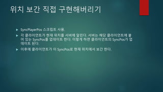 위치 보간 직접 구현해버리기
 SyncPlayerPos 스크립트 사용.
 각 클라이언트가 현재 위치를 서버에 알린다. 서버는 해당 클라이언트에 붙
어 있는 SyncPos를 업데이트 한다. 이렇게 하면 클라이언트의 SyncPos가 업
데이트 된다.
 이후에 클라이언트가 이 SyncPos로 현재 위치에서 보간 한다.
 
