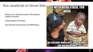 © 2017 Adobe Systems Incorporated. All Rights Reserved. Adobe Confidential.
Run JavaScript on Server Side
Allows to run Javascript code in the backend,
outside a browser.
Using Google’s V8 Engine
Has Runtime environments and NPM library.
 