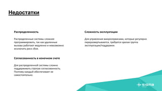 Недостатки
Распределенность
Распределенные системы сложнее
программировать, так как удаленные
вызовы работают медленно и невозможно
исключить риск сбоя.
Согласованность в конечном счете
Для распределенной системы сложно
поддерживать строгую согласованность.
Поэтому каждый обеспечивает ее
самостоятельно.
Сложность эксплуатации
Для управления микросервисами, которые регулярно
переразвертываются, требуется зрелая группа
эксплуатации/поддержки.
 
