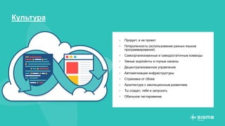 Культура
- Продукт, а не проект
- Гетерогенность (использование разных языков
программирования)
- Самоорганизованные и самодостаточные команды
- Умные эндпойнты и глупые каналы
- Децентрализованное управление
- Автоматизация инфраструктуры
- Страховка от сбоев
- Архитектура с эволюционным развитием
- Ты создал, тебе и запускать
- Обильное тестирование
 