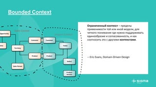 Bounded Context
Ограниченный контекст – пределы
применимости той или иной модели, для
четкого понимания где нужно поддерживать
единообразие и согласованность, и как
соотносить это с другими контекстами.
-- Eric Evans, Domain-Driven Design
 