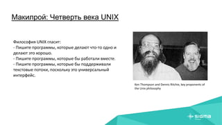 Макилрой: Четверть века UNIX
Ken Thompson and Dennis Ritchie, key proponents of
the Unix philosophy
Философия UNIX гласит:
- Пишите программы, которые делают что-то одно и
делают это хорошо.
- Пишите программы, которые бы работали вместе.
- Пишите программы, которые бы поддерживали
текстовые потоки, поскольку это универсальный
интерфейс.
 
