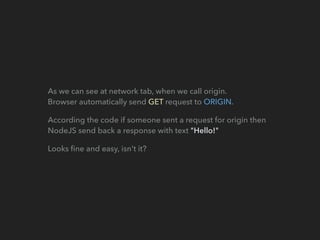 As we can see at network tab, when we call origin. 
Browser automatically send GET request to ORIGIN.
According the code if someone sent a request for origin then
NodeJS send back a response with text "Hello!"
Looks ﬁne and easy, isn't it?
 