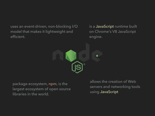 package ecosystem, npm, is the
largest ecosystem of open source
libraries in the world.
is a JavaScript runtime built
on Chrome's V8 JavaScript
engine.
uses an event-driven, non-blocking I/O
model that makes it lightweight and
efﬁcient.
allows the creation of Web
servers and networking tools
using JavaScript
 