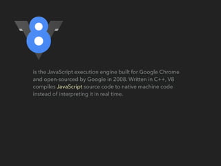 is the JavaScript execution engine built for Google Chrome
and open-sourced by Google in 2008. Written in C++, V8
compiles JavaScript source code to native machine code
instead of interpreting it in real time.
 