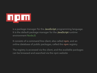 is a package manager for the JavaScript programming language.
It is the default package manager for the JavaScript runtime
environment NodeJS
It consists of a command line client, also called npm, and an
online database of public packages, called the npm registry
The registry is accessed via the client, and the available packages
can be browsed and searched via the npm website
 