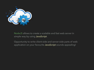 NodeJS allows to create a scalable and fast web server in
simple way by using JavaScript.
Opportunity to write client-side and server-side parts of web
application on your favourite JavaScript sounds appealing!
 