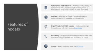 Features of
nodeJs
Asynchronous and Event Driven − All APIs of Node.js library are
asynchronous, that is, non-blocking. It essentially means a
Node.js based server never waits for an API to return data
Very Fast − Being built on Google Chrome's V8 JavaScript
Engine, Node.js library is very fast in code execution.
Single Threaded but Highly Scalable − Node.js uses a single
threaded model with event looping. (Event Loop)
No Buffering − Node.js applications never buffer any data. These
applications simply output the data in chunks. (Like a pipe)
License − Node.js is released under the MIT license
 