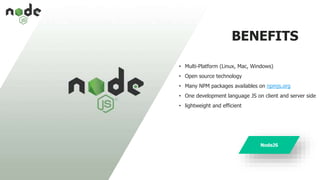 BENEFITS
• Multi-Platform (Linux, Mac, Windows)
• Open source technology
• Many NPM packages availables on npmjs.org
• One development language JS on client and server side
• lightweight and efficient
NodeJS
 