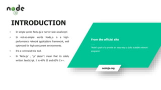 INTRODUCTION
• In simple words Node.js is ‘server-side JavaScript’.
• In not-so-simple words Node.js is a high-
performance network applications framework, well
optimized for high concurrent environments.
• It’s a command line tool.
• In ‘Node.js’ , ‘.js’ doesn’t mean that its solely
written JavaScript. It is 40% JS and 60% C++.
From the official site
___
‘Node's goal is to provide an easy way to build scalable network
programs’
nodejs.org
 