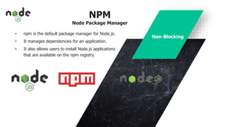 NPM
Node Package Manager
• npm is the default package manager for Node.js.
• It manages dependencies for an application.
• It also allows users to install Node.js applications
that are available on the npm registry.
Non-Blocking
 