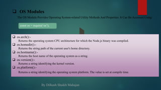  OS Modules
The OS Module Provides Operating System-related Utility Methods And Properties. It Can Be Accessed Using:
const os = require(‘os’);
 os.arch():-
Returns the operating system CPU architecture for which the Node.js binary was compiled.
 os.homedir():-
Returns the string path of the current user's home directory.
 os.hostname():-
Returns the host name of the operating system as a string.
 os.version():-
Returns a string identifying the kernel version.
 os.platform():-
Returns a string identifying the operating system platform. The value is set at compile time.
By Dilkash Shaikh Mahajan
 
