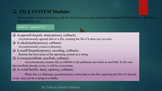  fs.appendFile(path, data[options], callback)
Asynchronously append data to a file, creating the file if it does not yet exist.
 fs.mkdir(path[options], callback)
Asynchronously creates a directory.
 fs.readFile(path[options], encoding, callback)
Returns the host name of the operating system as a string.
 fs.rename(oldPath, newPath, callback)
Asynchronously rename file at oldPath to the pathname provided as newPath. In the case
that newPath already exists, it will be overwritten.
 fs.writeFile(file, data[, options], callback)
When file is a filename, asynchronously writes data to the file, replacing the file if it already
exists. data can be a string or a buffer.
 FILE SYSTEM Modules
The fs module enables interacting with the file system in a way modeled on standard POSIX functions. We are see
asynchronous way.
const fs = require(‘fs’);
By Dilkash Shaikh Mahajan
 