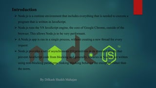 Introduction
 Node.js is a runtime environment that includes everything that is needed to execute a
program that is written in JavaScript.
 Node.js runs the V8 JavaScript engine, the core of Google Chrome, outside of the
browser. This allows Node.js to be very performant.
 A Node.js app is run in a single process, without creating a new thread for every
request.
 Node.js provides a set of asynchronous I/O primitives in its standard library that
prevent JavaScript code from blocking and generally, libraries in Node.js are written
using non-blocking paradigms, making blocking behavior the exception rather than
the norm.
By Dilkash Shaikh Mahajan
 