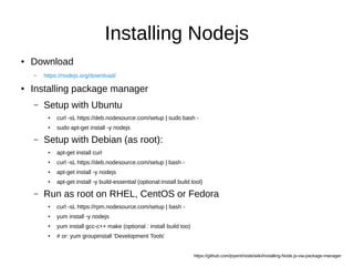 Installing Nodejs
● Download
– https://nodejs.org/download/
● Installing package manager
– Setup with Ubuntu
● curl -sL https://deb.nodesource.com/setup | sudo bash -
● sudo apt-get install -y nodejs
– Setup with Debian (as root):
● apt-get install curl
● curl -sL https://deb.nodesource.com/setup | bash -
● apt-get install -y nodejs
● apt-get install -y build-essential (optional:install build tool)
– Run as root on RHEL, CentOS or Fedora
● curl -sL https://rpm.nodesource.com/setup | bash -
● yum install -y nodejs
● yum install gcc-c++ make (optional : install build too)
● # or: yum groupinstall 'Development Tools'
https://github.com/joyent/node/wiki/Installing-Node.js-via-package-manager
 
