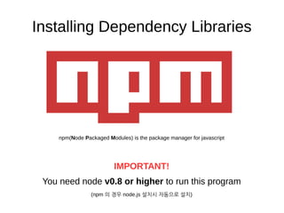 Installing Dependency Libraries
npm(Node Packaged Modules) is the package manager for javascript
IMPORTANT!
You need node v0.8 or higher to run this program
(npm 의 경우 node.js 설치시 자동으로 설치)
 