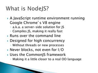  A JavaScript runtime environment running
Google Chrome’s V8 engine
◦ a.k.a. a server-side solution for JS
◦ Compiles JS, making it really fast
 Runs over the command line
 Designed for high concurrency
◦ Without threads or new processes
 Never blocks, not even for I/O
 Uses the CommonJS framework
◦ Making it a little closer to a real OO language
 