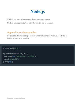 Node.js
Node.js est un environnement de serveur open source.
Node.js vous permet d'exécuter JavaScript sur le serveur.
Apprendre par des exemples
Notre outil "Show Node.js" facilite l'apprentissage de Node.js, il affiche à
la fois le code et le résultat.
Formateur Jaouad Assabbour
 