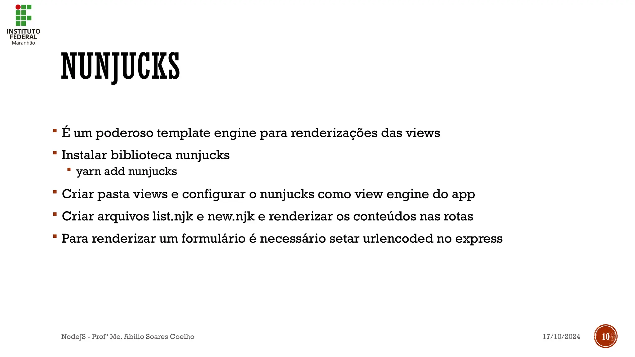 17/10/2024
NodeJS - Profº Me. Abílio Soares Coelho 10
NUNJUCKS
 É um poderoso template engine para renderizações das views
 Instalar biblioteca nunjucks
 yarn add nunjucks
 Criar pasta views e configurar o nunjucks como view engine do app
 Criar arquivos list.njk e new.njk e renderizar os conteúdos nas rotas
 Para renderizar um formulário é necessário setar urlencoded no express
 