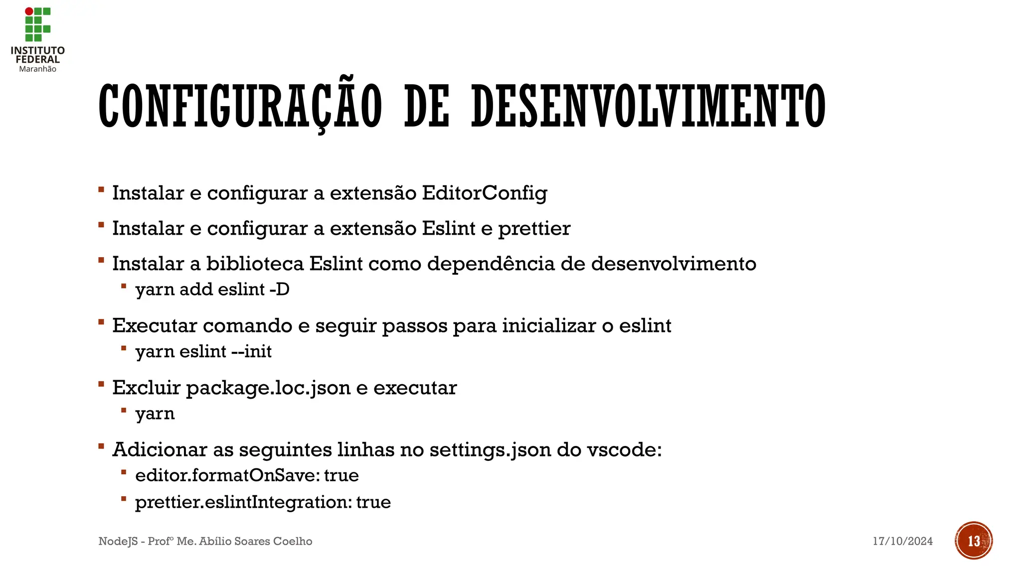 17/10/2024
NodeJS - Profº Me. Abílio Soares Coelho 13
CONFIGURAÇÃO DE DESENVOLVIMENTO
 Instalar e configurar a extensão EditorConfig
 Instalar e configurar a extensão Eslint e prettier
 Instalar a biblioteca Eslint como dependência de desenvolvimento
 yarn add eslint -D
 Executar comando e seguir passos para inicializar o eslint
 yarn eslint --init
 Excluir package.loc.json e executar
 yarn
 Adicionar as seguintes linhas no settings.json do vscode:
 editor.formatOnSave: true
 prettier.eslintIntegration: true
 