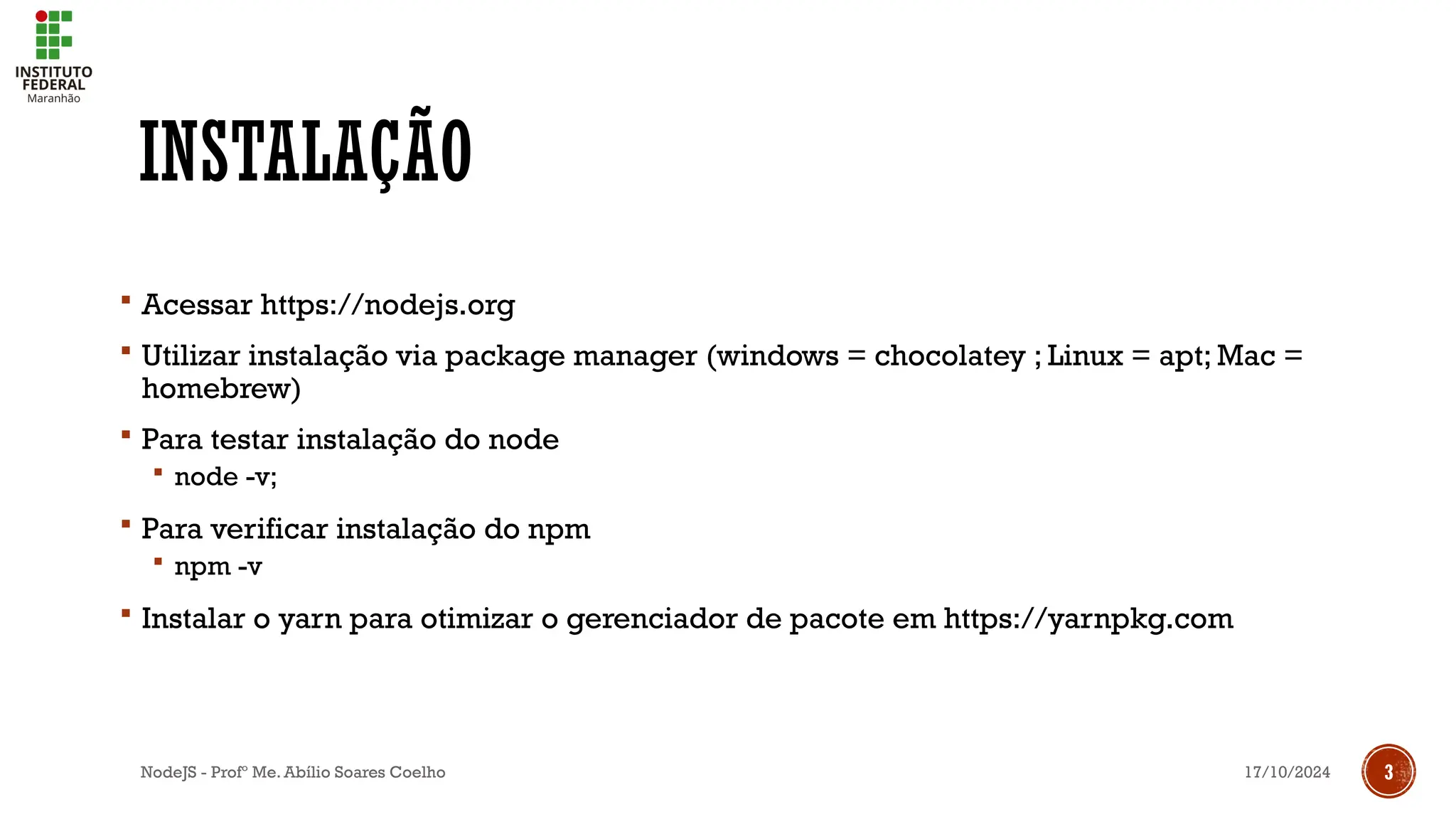 17/10/2024
NodeJS - Profº Me. Abílio Soares Coelho 3
INSTALAÇÃO
 Acessar https://nodejs.org
 Utilizar instalação via package manager (windows = chocolatey ; Linux = apt; Mac =
homebrew)
 Para testar instalação do node
 node -v;
 Para verificar instalação do npm
 npm -v
 Instalar o yarn para otimizar o gerenciador de pacote em https://yarnpkg.com
 