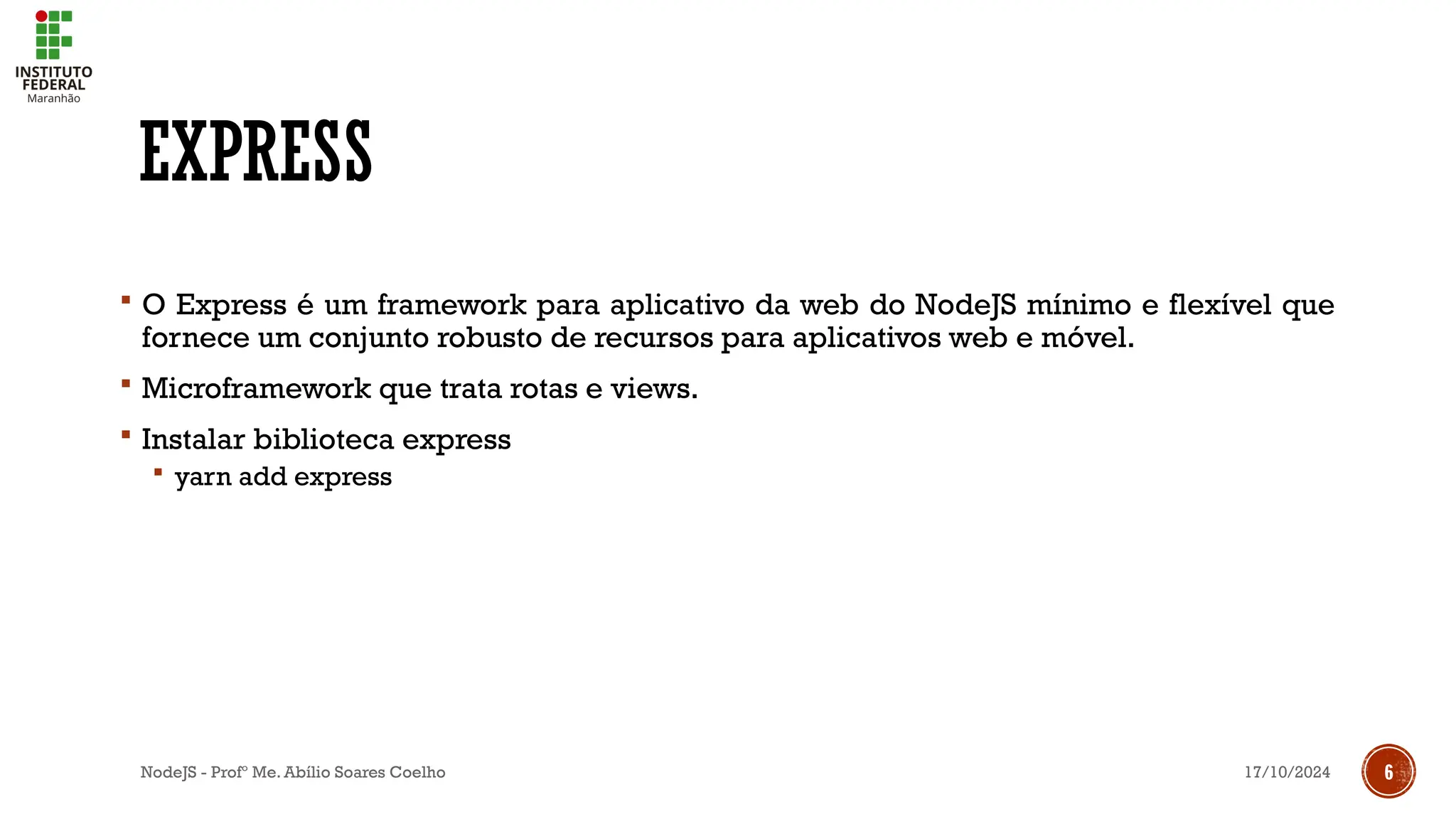 17/10/2024
NodeJS - Profº Me. Abílio Soares Coelho 6
EXPRESS
 O Express é um framework para aplicativo da web do NodeJS mínimo e flexível que
fornece um conjunto robusto de recursos para aplicativos web e móvel.
 Microframework que trata rotas e views.
 Instalar biblioteca express
 yarn add express
 
