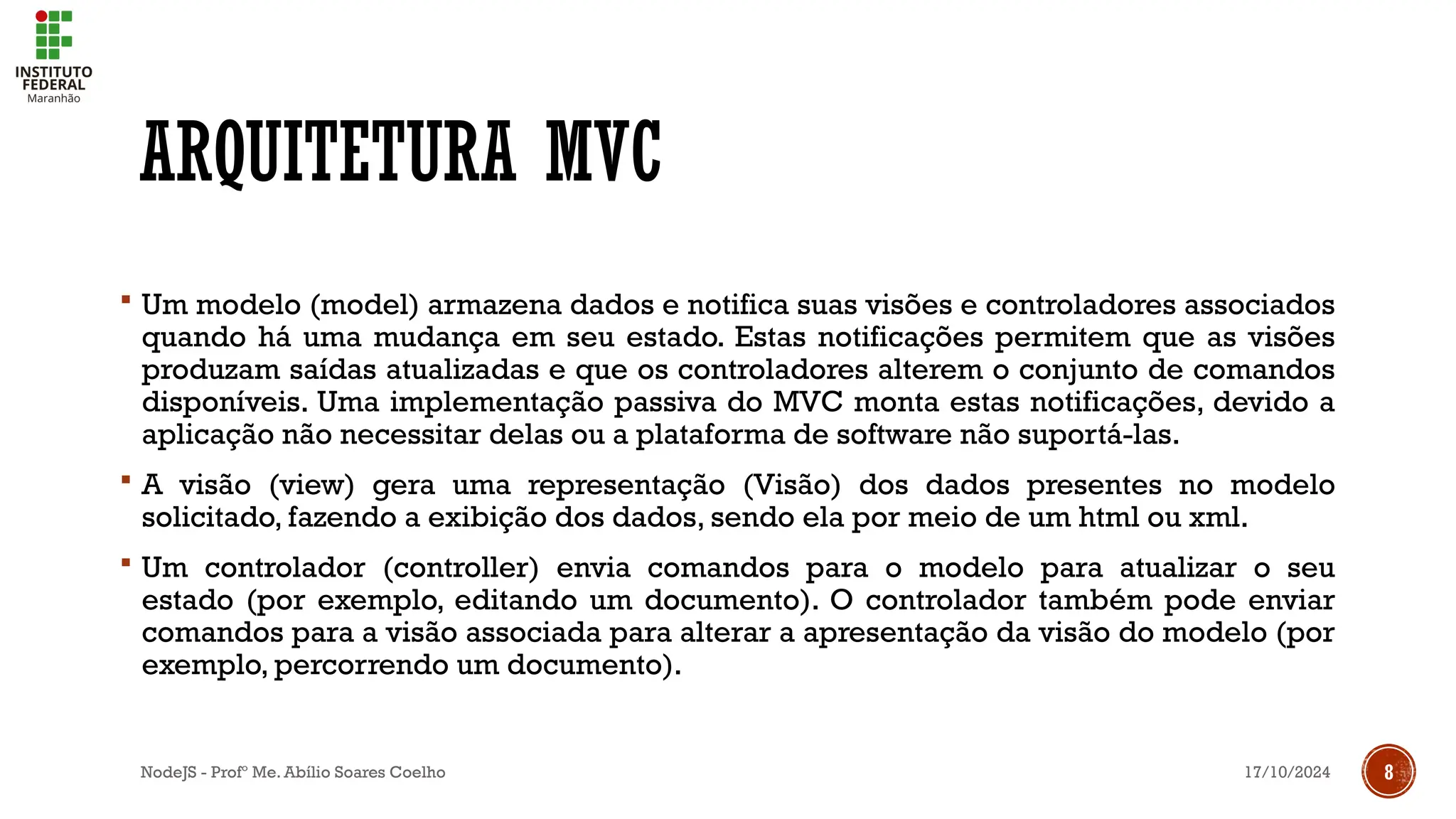 17/10/2024
NodeJS - Profº Me. Abílio Soares Coelho 8
ARQUITETURA MVC
 Um modelo (model) armazena dados e notifica suas visões e controladores associados
quando há uma mudança em seu estado. Estas notificações permitem que as visões
produzam saídas atualizadas e que os controladores alterem o conjunto de comandos
disponíveis. Uma implementação passiva do MVC monta estas notificações, devido a
aplicação não necessitar delas ou a plataforma de software não suportá-las.
 A visão (view) gera uma representação (Visão) dos dados presentes no modelo
solicitado, fazendo a exibição dos dados, sendo ela por meio de um html ou xml.
 Um controlador (controller) envia comandos para o modelo para atualizar o seu
estado (por exemplo, editando um documento). O controlador também pode enviar
comandos para a visão associada para alterar a apresentação da visão do modelo (por
exemplo, percorrendo um documento).
 