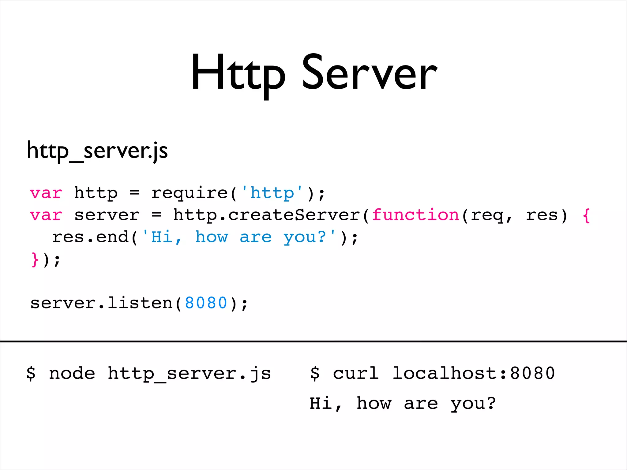 Http Server
http_server.js
var http = require('http');
var server = http.createServer(function(req, res) {
  res.end('Hi, how are you?');
});

server.listen(8080);


$ node http_server.js    $ curl localhost:8080
                         Hi, how are you?
 