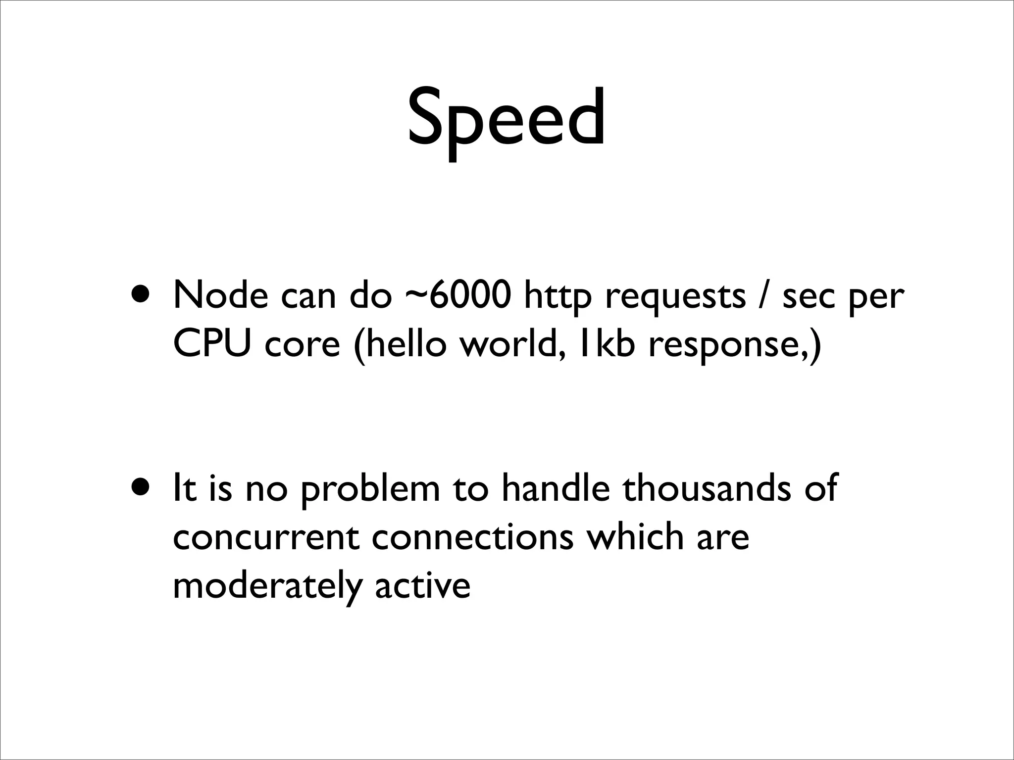 Speed

• Node can do ~6000 http requests / sec per
  CPU core (hello world, 1kb response,)


• It is no problem to handle thousands of
  concurrent connections which are
  moderately active
 