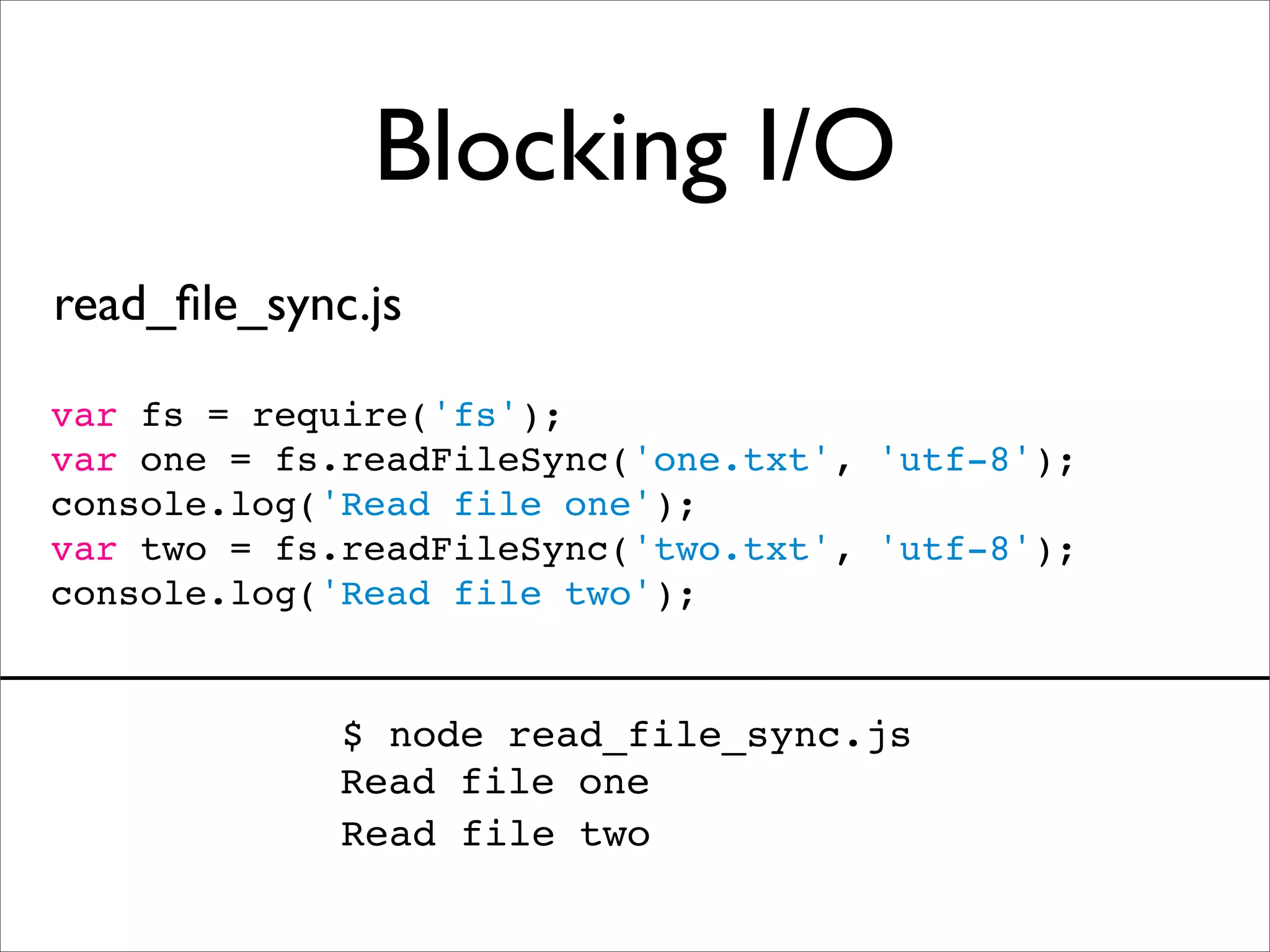 Blocking I/O
read_ﬁle_sync.js

var fs = require('fs');
var one = fs.readFileSync('one.txt', 'utf-8');
console.log('Read file one');
var two = fs.readFileSync('two.txt', 'utf-8');
console.log('Read file two');


             $ node read_file_sync.js
             Read file one
             Read file two
 